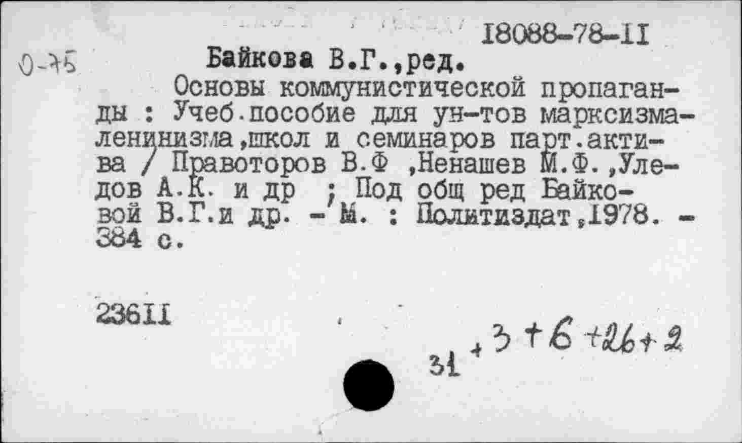 ﻿18088-78-11
Байкова В.Г.,ред.
Основы коммунистической пропаганды : Учеб.пособие для ун-тов марксизма' ленинизма»школ и семинаров парт.актива / Правоторов В.Ф »Ненашев М.Ф.,Уле-дов А.К. и др ; Под общ ред Байковой В.Г.и др. - М. : Политиздат »1978. . 384 с.
23611
